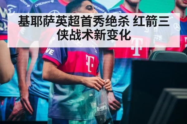 基耶萨英超首秀绝杀 红箭三侠战术新变化