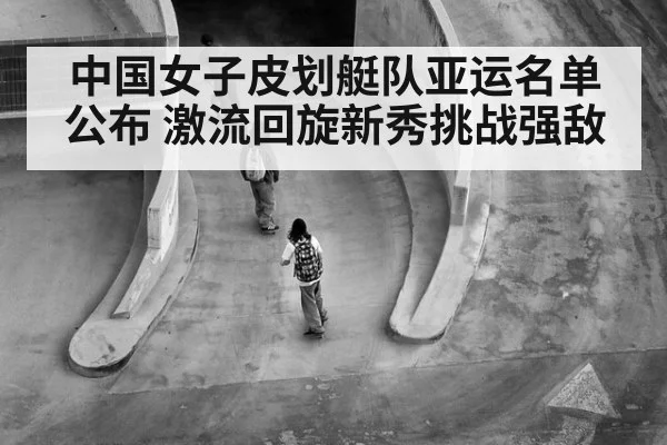 中国女子皮划艇队亚运名单公布 激流回旋新秀挑战强敌